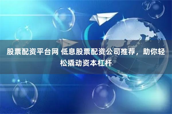 股票配资平台网 低息股票配资公司推荐，助你轻松撬动资本杠杆