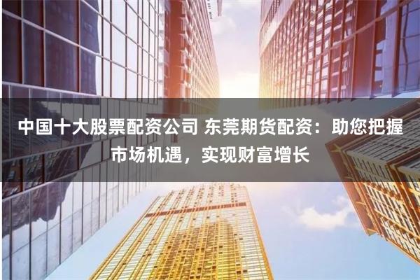 中国十大股票配资公司 东莞期货配资：助您把握市场机遇，实现财富增长