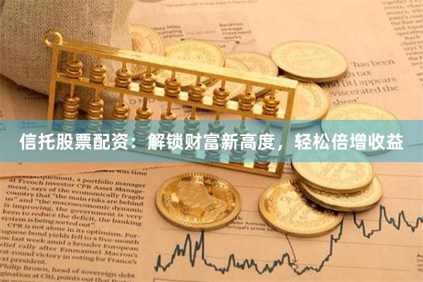 信托股票配资：解锁财富新高度，轻松倍增收益