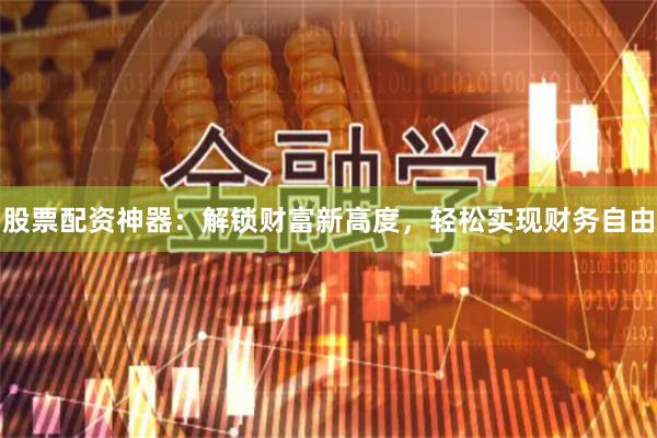 股票配资神器：解锁财富新高度，轻松实现财务自由