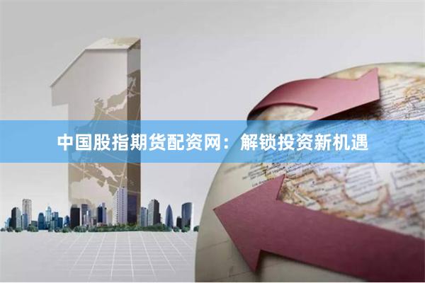 中国股指期货配资网：解锁投资新机遇