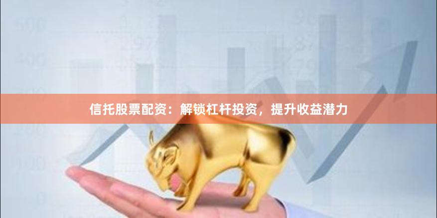 信托股票配资：解锁杠杆投资，提升收益潜力