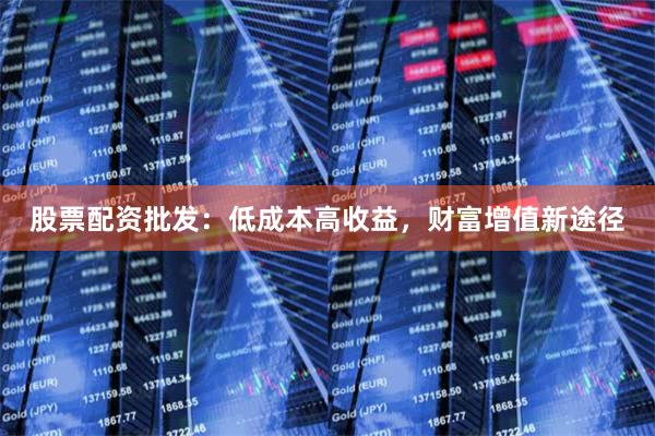 股票配资批发：低成本高收益，财富增值新途径