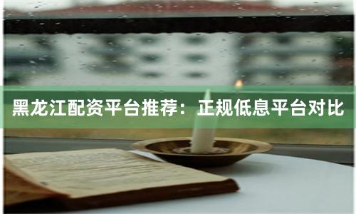 黑龙江配资平台推荐：正规低息平台对比